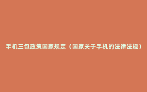 手机三包政策国家规定（国家关于手机的法律法规）