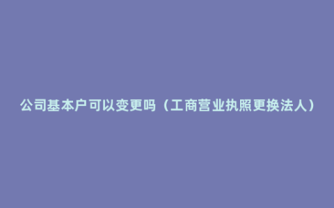 公司基本户可以变更吗（工商营业执照更换法人）