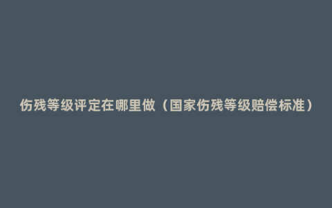 伤残等级评定在哪里做（国家伤残等级赔偿标准）