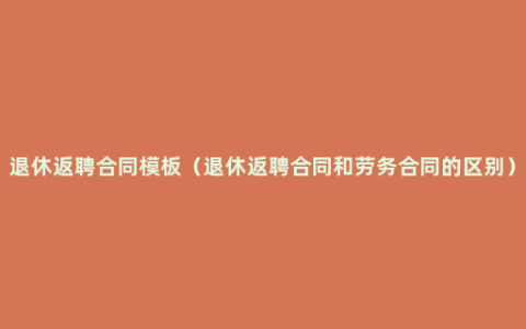 退休返聘合同模板（退休返聘合同和劳务合同的区别）