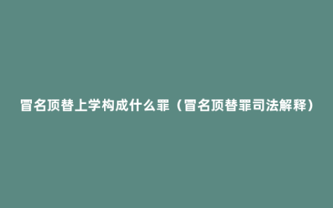 冒名顶替上学构成什么罪（冒名顶替罪司法解释）