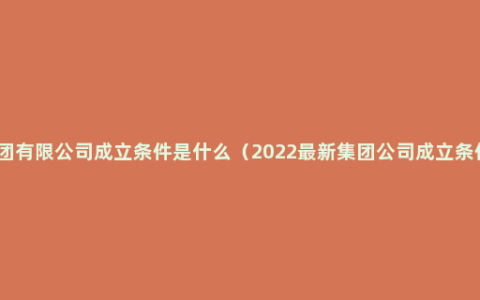 集团有限公司成立条件是什么（2022最新集团公司成立条件）