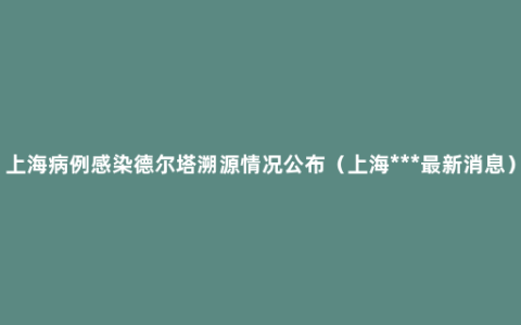 上海病例感染德尔塔溯源情况公布（上海***最新消息）