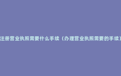 注册营业执照需要什么手续（办理营业执照需要的手续）