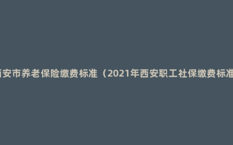 西安市养老保险缴费标准（2021年西安职工社保缴费标准）