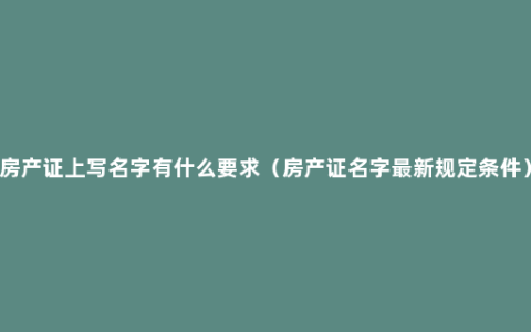 房产证上写名字有什么要求（房产证名字最新规定条件）