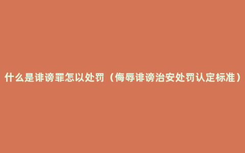 什么是诽谤罪怎以处罚（侮辱诽谤治安处罚认定标准）