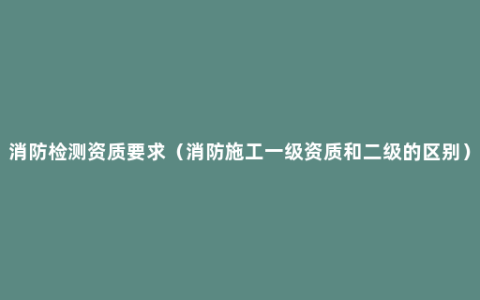 消防检测资质要求（消防施工一级资质和二级的区别）