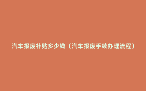 汽车报废补贴多少钱（汽车报废手续办理流程）