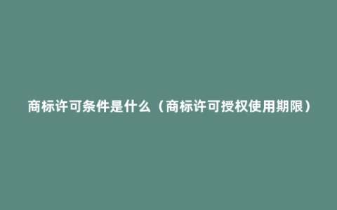 商标许可条件是什么（商标许可授权使用期限）