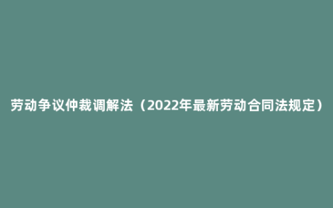 劳动争议仲裁调解法（2022年最新劳动合同法规定）