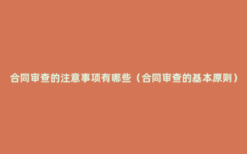 合同审查的注意事项有哪些（合同审查的基本原则）