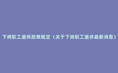 下岗职工退休政策规定（关于下岗职工退休最新消息）