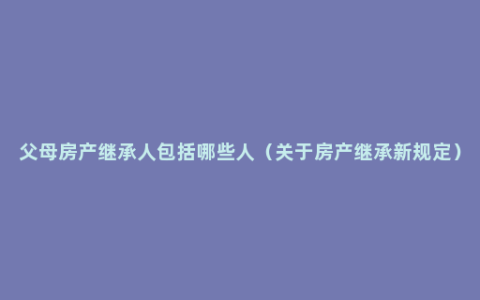 父母房产继承人包括哪些人（关于房产继承新规定）