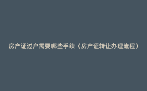 房产证过户需要哪些手续（房产证转让办理流程）