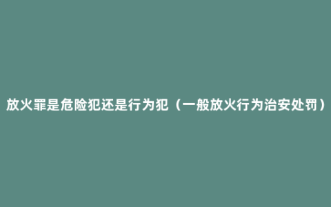 放火罪是危险犯还是行为犯（一般放火行为治安处罚）