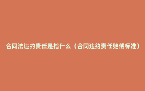 合同法违约责任是指什么（合同违约责任赔偿标准）