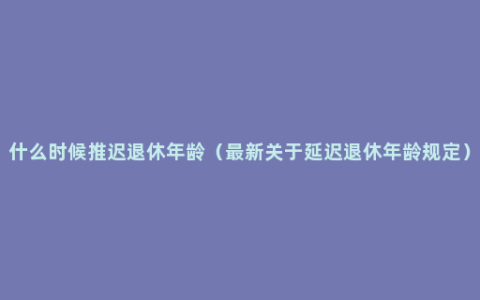 什么时候推迟退休年龄（最新关于延迟退休年龄规定）