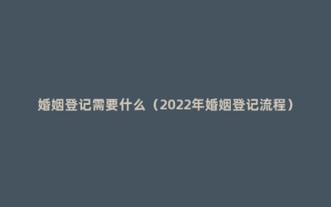 婚姻登记需要什么（2022年婚姻登记流程）