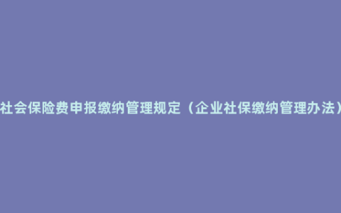 社会保险费申报缴纳管理规定（企业社保缴纳管理办法）