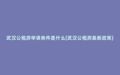 武汉公租房申请条件是什么(武汉公租房最新政策)