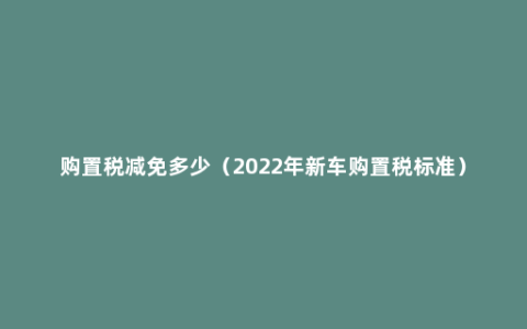 购置税减免多少（2022年新车购置税标准）