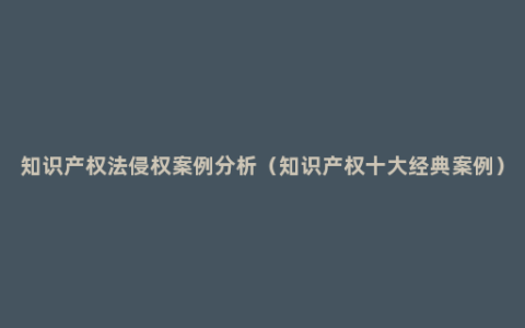 知识产权法侵权案例分析（知识产权十大经典案例）