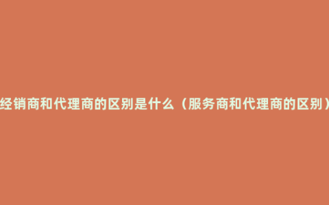 经销商和代理商的区别是什么（服务商和代理商的区别）