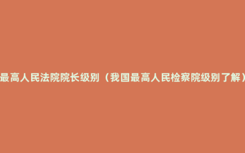 最高人民法院院长级别（我国最高人民检察院级别了解）