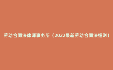 劳动合同法律师事务所（2022最新劳动合同法细则）