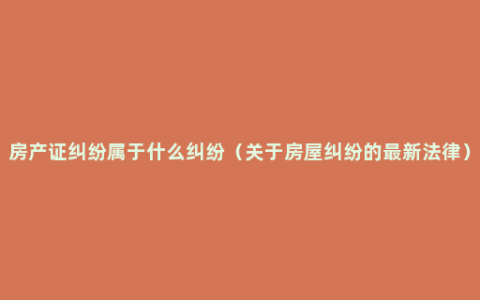 房产证纠纷属于什么纠纷（关于房屋纠纷的最新法律）