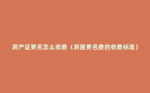 房产证更名怎么收费（房屋更名费的收费标准）