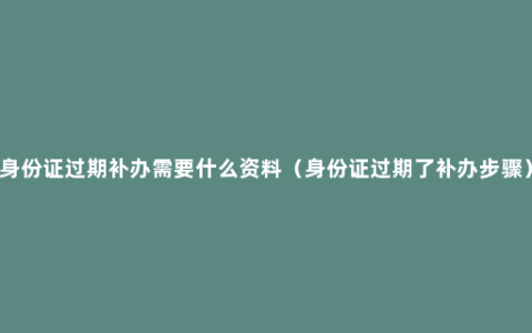 身份证过期补办需要什么资料（身份证过期了补办步骤）