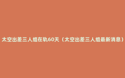 太空出差三人组在轨60天（太空出差三人组最新消息）