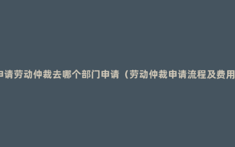 申请劳动仲裁去哪个部门申请（劳动仲裁申请流程及费用）