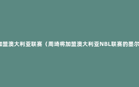 曝周琦将加盟澳大利亚联赛（周琦将加盟澳大利亚NBL联赛的墨尔本凤凰队）