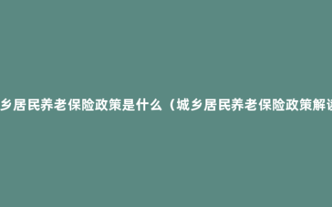 城乡居民养老保险政策是什么（城乡居民养老保险政策解读）