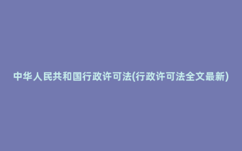 中华人民共和国行政许可法(行政许可法全文最新)