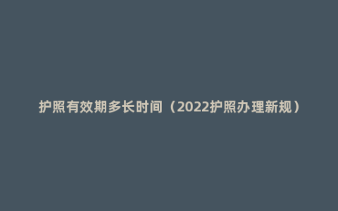 护照有效期多长时间（2022护照办理新规）