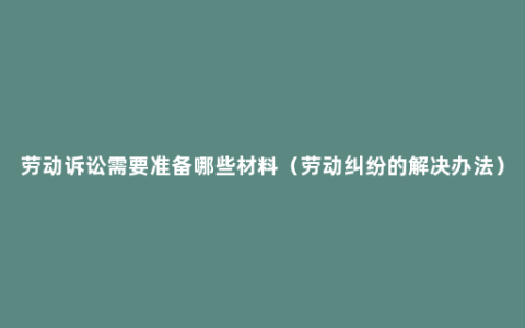 劳动诉讼需要准备哪些材料（劳动纠纷的解决办法）