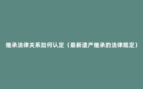 继承法律关系如何认定（最新遗产继承的法律规定）