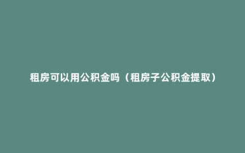 租房可以用公积金吗（租房子公积金提取）