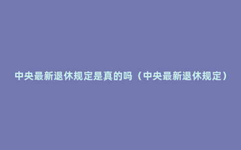 中央最新退休规定是真的吗（中央最新退休规定）