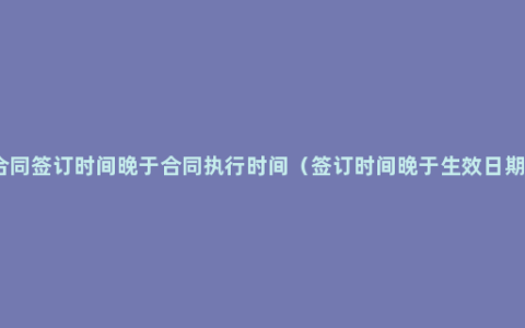 合同签订时间晚于合同执行时间（签订时间晚于生效日期）