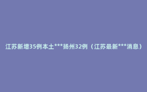 江苏新增35例本土***扬州32例（江苏最新***消息）