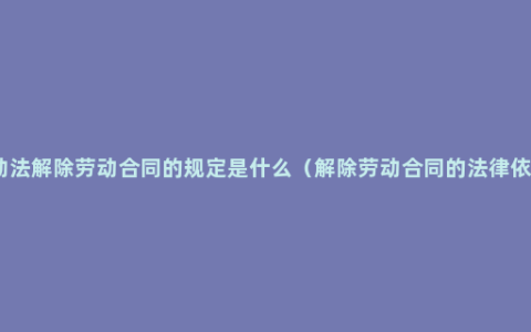 劳动法解除劳动合同的规定是什么（解除劳动合同的法律依据）