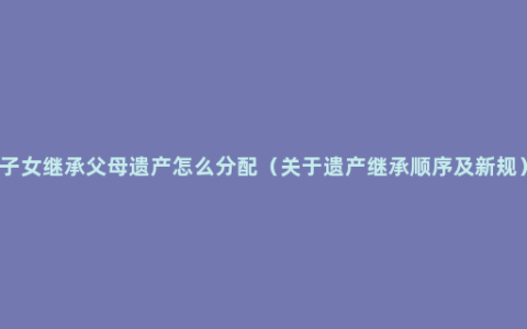 子女继承父母遗产怎么分配（关于遗产继承顺序及新规）