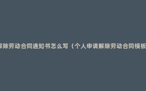 解除劳动合同通知书怎么写（个人申请解除劳动合同模板）