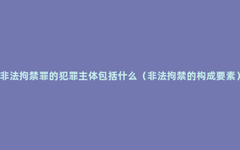 非法拘禁罪的犯罪主体包括什么（非法拘禁的构成要素）