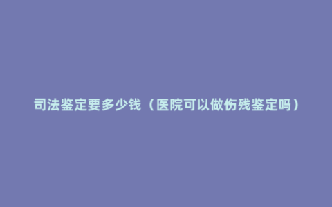 司法鉴定要多少钱（医院可以做伤残鉴定吗）